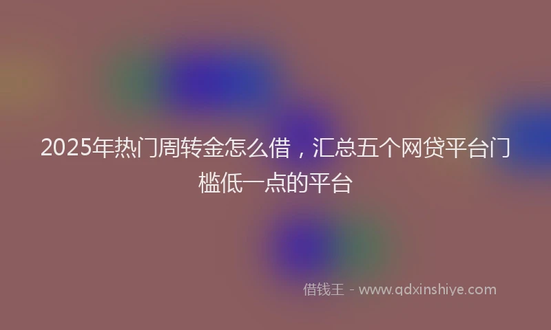 2025年热门周转金怎么借，汇总五个网贷平台门槛低一点的平台