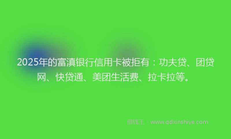 2025年的富滇银行信用卡被拒有：功夫贷、团贷网、快贷通、美团生活费、拉卡拉等。
