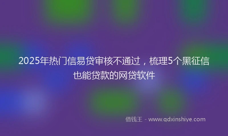 2025年热门信易贷审核不通过，梳理5个黑征信也能贷款的网贷软件