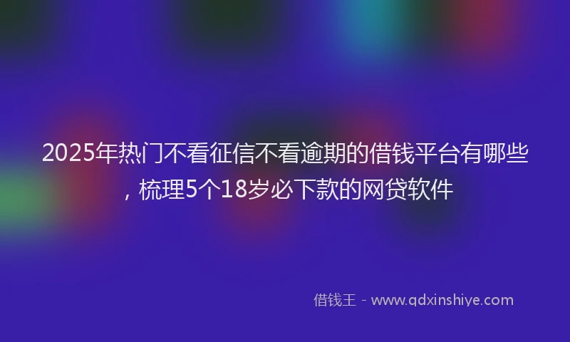 2025年热门不看征信不看逾期的借钱平台有哪些，梳理5个18岁必下款的网贷软件