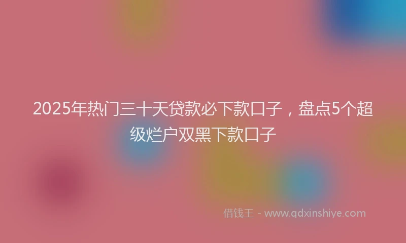 2025年热门三十天贷款必下款口子，盘点5个超级烂户双黑下款口子