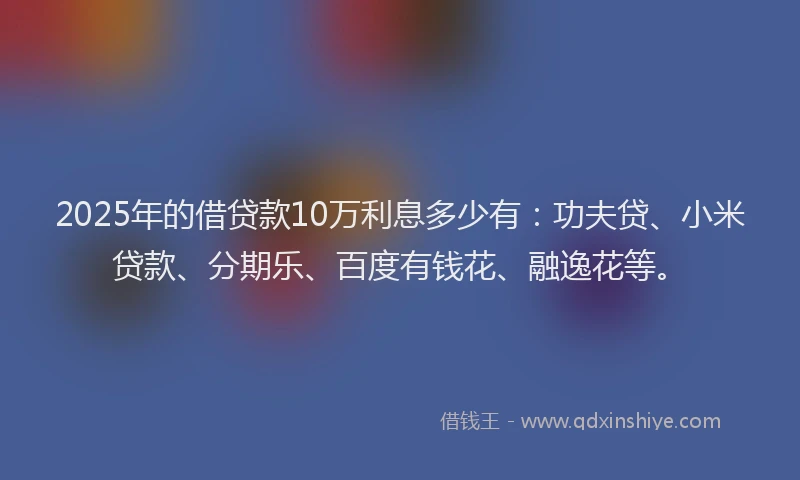 2025年的借贷款10万利息多少有：功夫贷、小米贷款、分期乐、百度有钱花、融逸花等。