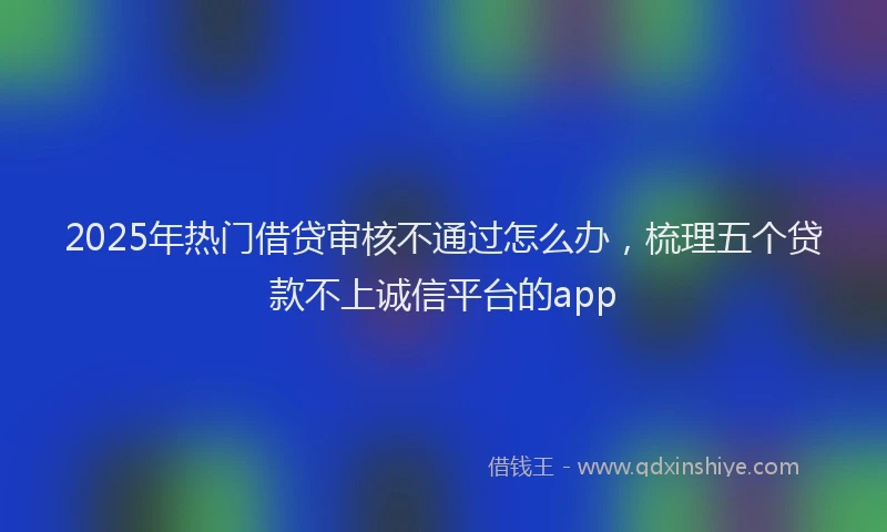 2025年热门借贷审核不通过怎么办，梳理五个贷款不上诚信平台的app