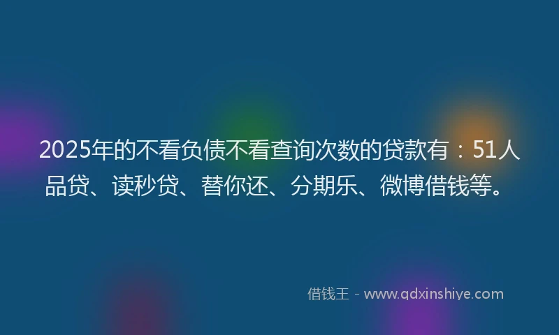 2025年的不看负债不看查询次数的贷款有：51人品贷、读秒贷、替你还、分期乐、微博借钱等。