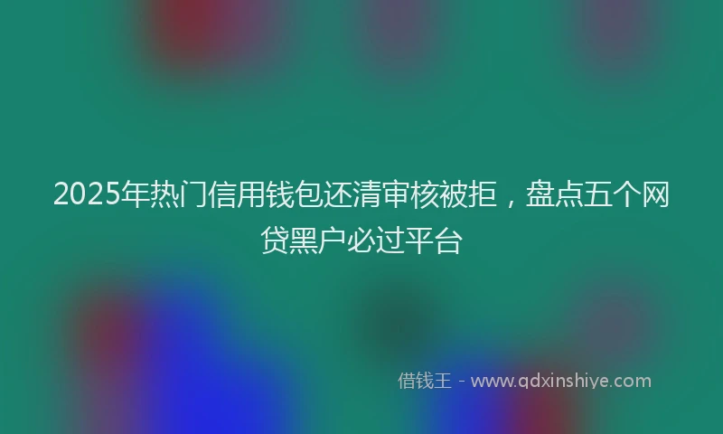 2025年热门信用钱包还清审核被拒，盘点五个网贷黑户必过平台