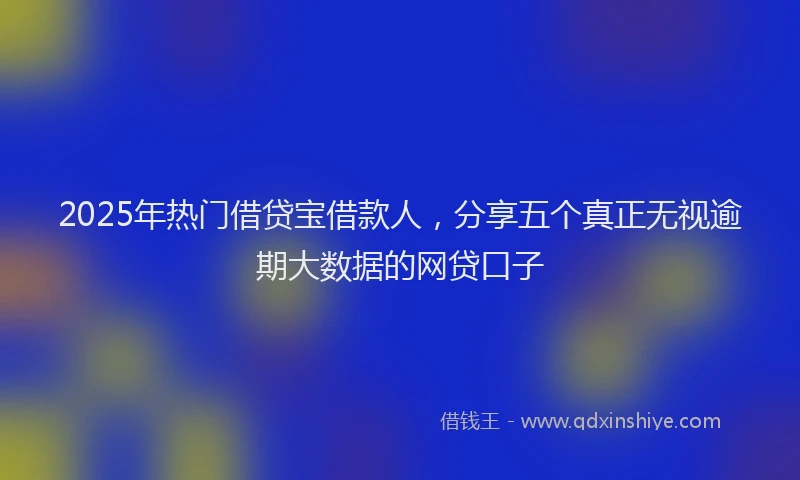 2025年热门借贷宝借款人，分享五个真正无视逾期大数据的网贷口子