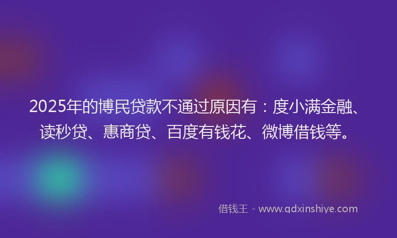 2025年的博民贷款不通过原因有：度小满金融、读秒贷、惠商贷、百度有钱花、微博借钱等。