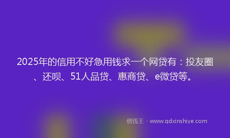 2025年的信用不好急用钱求一个网贷有：投友圈、还呗、51人品贷、惠商贷、e微贷等。