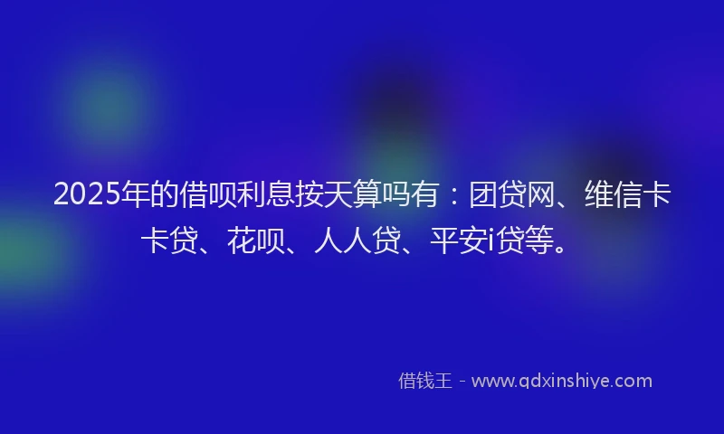2025年的借呗利息按天算吗有：团贷网、维信卡卡贷、花呗、人人贷、平安i贷等。