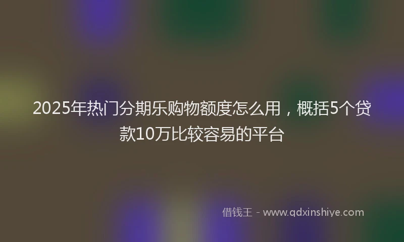 2025年热门分期乐购物额度怎么用，概括5个贷款10万比较容易的平台