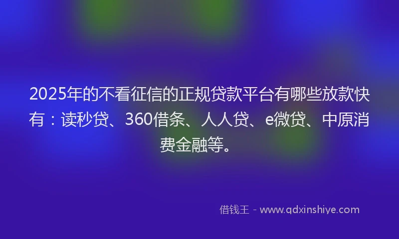 2025年的不看征信的正规贷款平台有哪些放款快有：读秒贷、360借条、人人贷、e微贷、中原消费金融等。