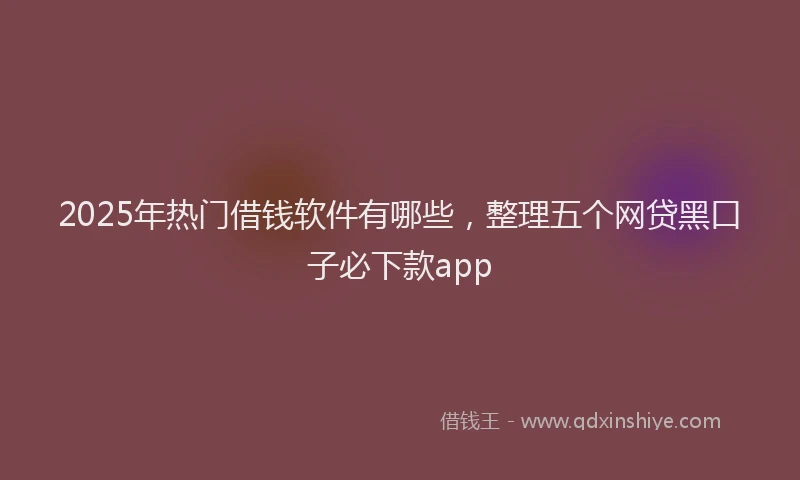 2025年热门借钱软件有哪些，整理五个网贷黑口子必下款app
