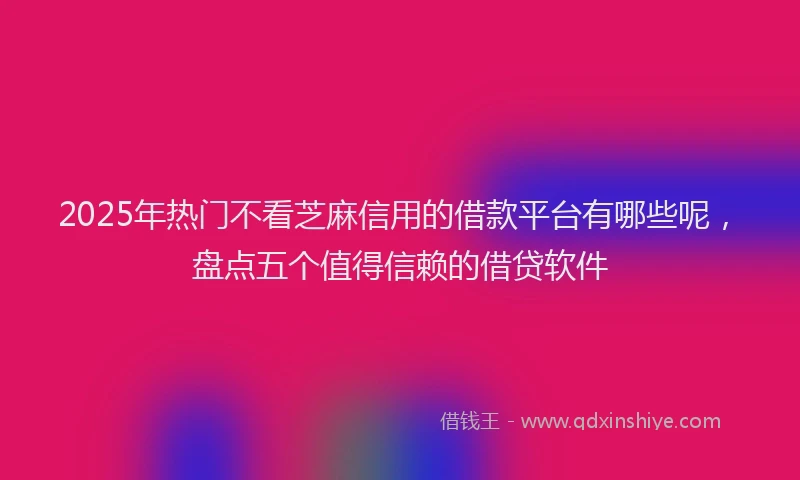 2025年热门不看芝麻信用的借款平台有哪些呢，盘点五个值得信赖的借贷软件