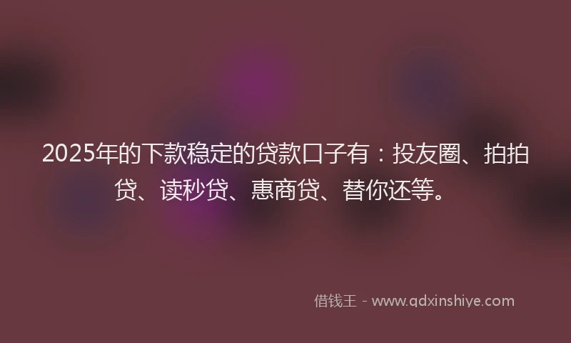 2025年的下款稳定的贷款口子有：投友圈、拍拍贷、读秒贷、惠商贷、替你还等。
