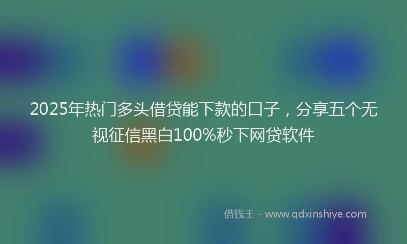 2025年热门多头借贷能下款的口子，分享五个无视征信黑白100%秒下网贷软件