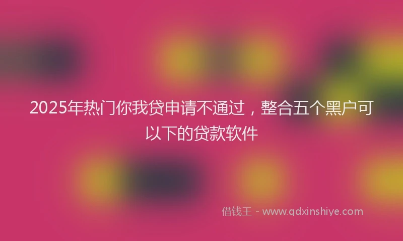 2025年热门你我贷申请不通过，整合五个黑户可以下的贷款软件