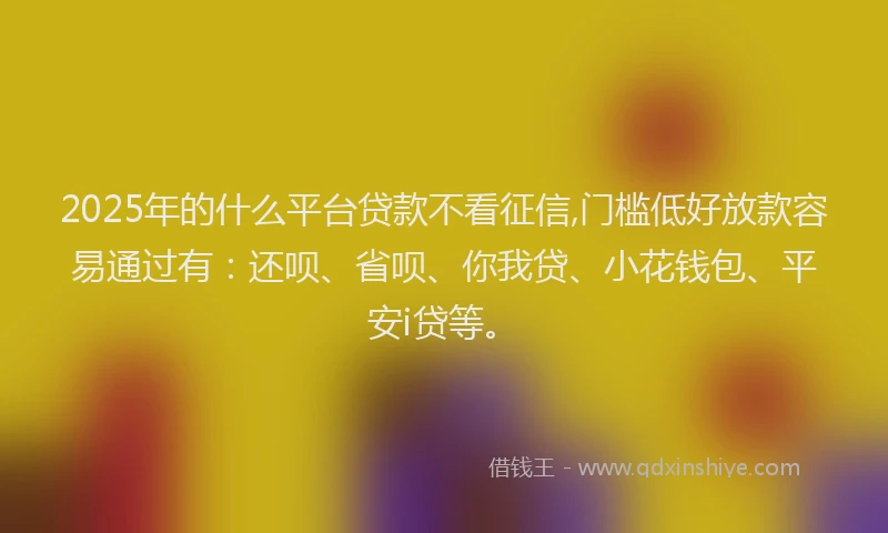 2025年的什么平台贷款不看征信,门槛低好放款容易通过有：还呗、省呗、你我贷、小花钱包、平安i贷等。