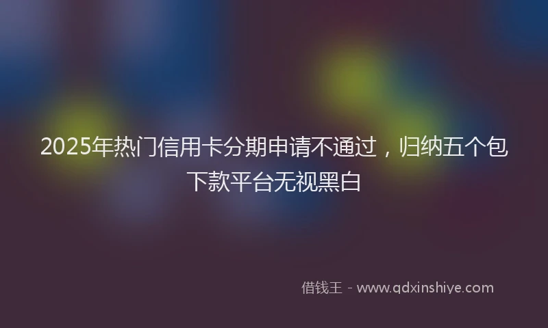 2025年热门信用卡分期申请不通过，归纳五个包下款平台无视黑白
