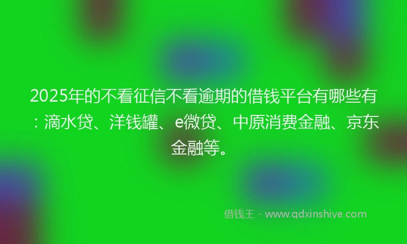 2025年的不看征信不看逾期的借钱平台有哪些有：滴水贷、洋钱罐、e微贷、中原消费金融、京东金融等。