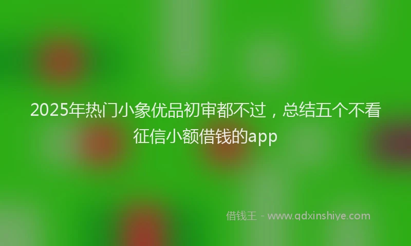 2025年热门小象优品初审都不过，总结五个不看征信小额借钱的app