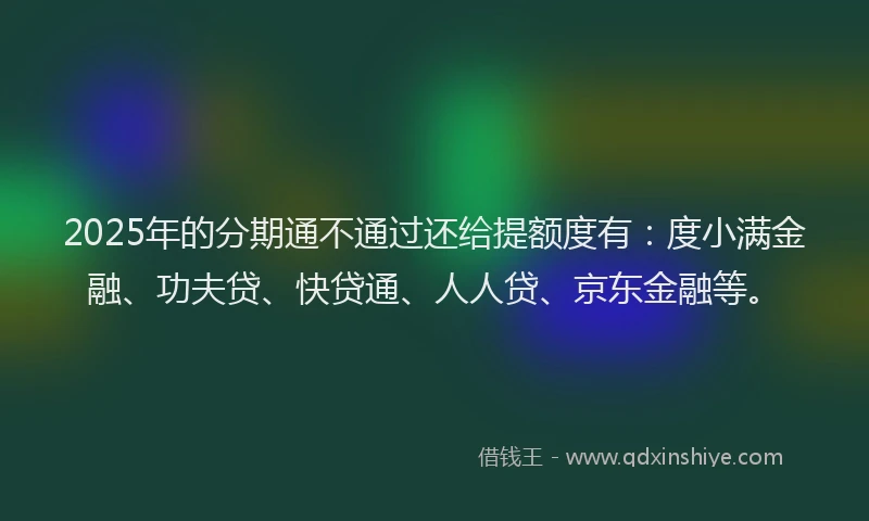 2025年的分期通不通过还给提额度有：度小满金融、功夫贷、快贷通、人人贷、京东金融等。