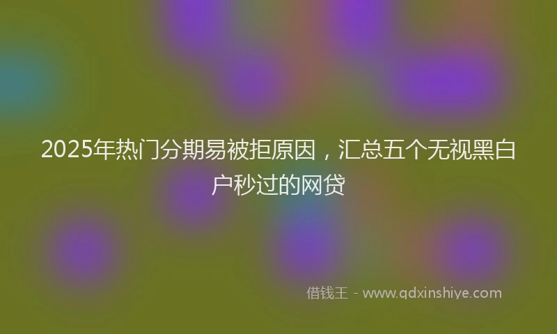 2025年热门分期易被拒原因，汇总五个无视黑白户秒过的网贷