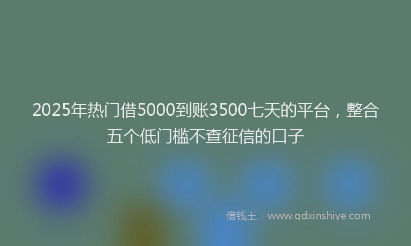 2025年热门借5000到账3500七天的平台，整合五个低门槛不查征信的口子