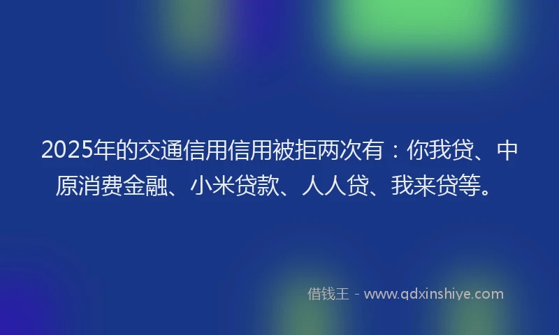 2025年的交通信用信用被拒两次有：你我贷、中原消费金融、小米贷款、人人贷、我来贷等。