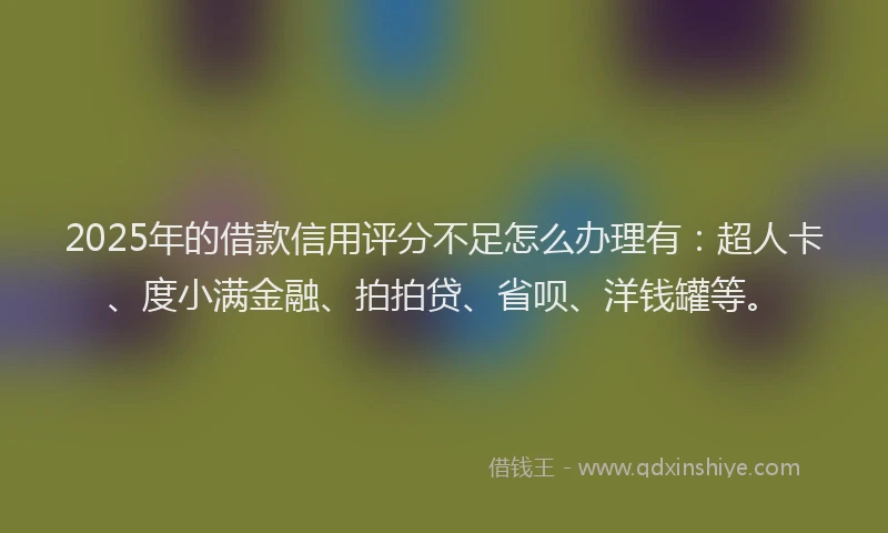 2025年的借款信用评分不足怎么办理有：超人卡、度小满金融、拍拍贷、省呗、洋钱罐等。