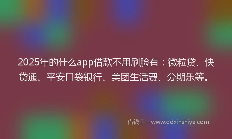 2025年的什么app借款不用刷脸有：微粒贷、快贷通、平安口袋银行、美团生活费、分期乐等。