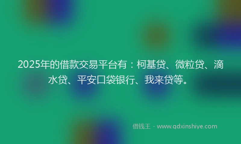 2025年的借款交易平台有：柯基贷、微粒贷、滴水贷、平安口袋银行、我来贷等。