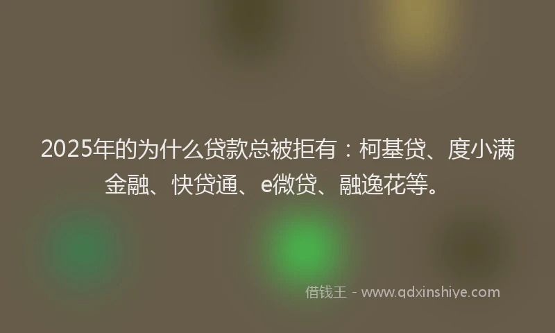 2025年的为什么贷款总被拒有：柯基贷、度小满金融、快贷通、e微贷、融逸花等。