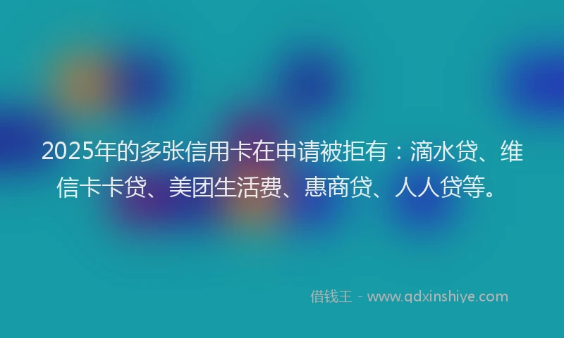 2025年的多张信用卡在申请被拒有：滴水贷、维信卡卡贷、美团生活费、惠商贷、人人贷等。