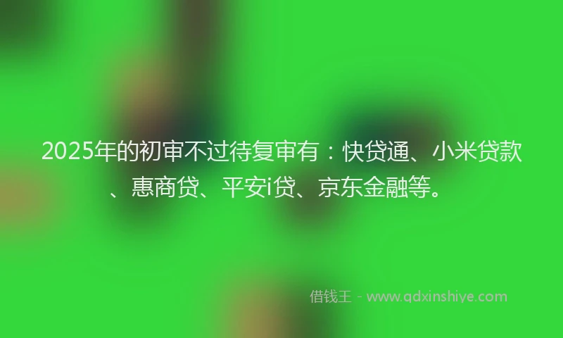 2025年的初审不过待复审有：快贷通、小米贷款、惠商贷、平安i贷、京东金融等。