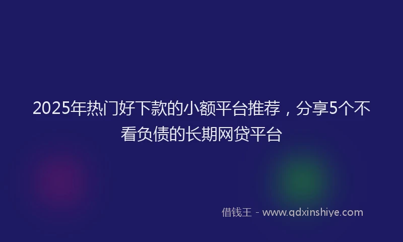 2025年热门好下款的小额平台推荐，分享5个不看负债的长期网贷平台