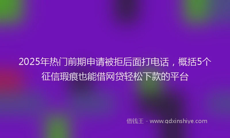 2025年热门前期申请被拒后面打电话，概括5个征信瑕疵也能借网贷轻松下款的平台