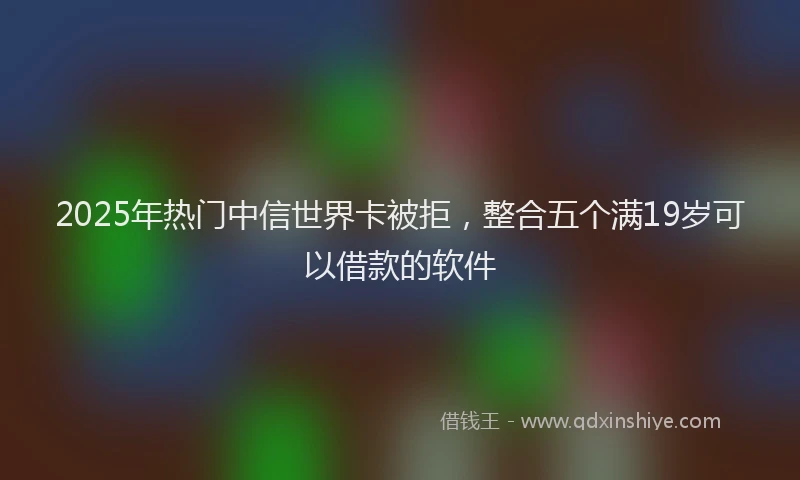 2025年热门中信世界卡被拒，整合五个满19岁可以借款的软件