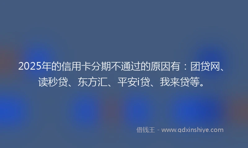 2025年的信用卡分期不通过的原因有：团贷网、读秒贷、东方汇、平安i贷、我来贷等。