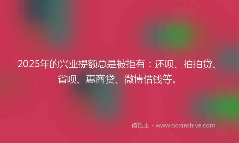 2025年的兴业提额总是被拒有：还呗、拍拍贷、省呗、惠商贷、微博借钱等。