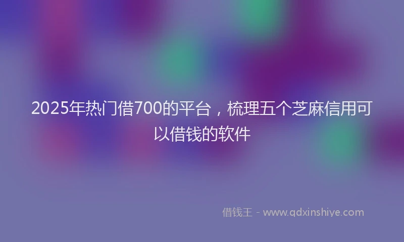 2025年热门借700的平台，梳理五个芝麻信用可以借钱的软件