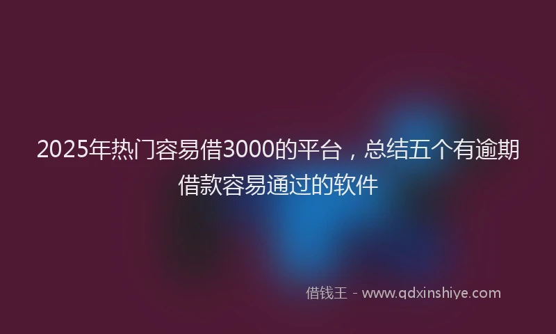 2025年热门容易借3000的平台，总结五个有逾期借款容易通过的软件