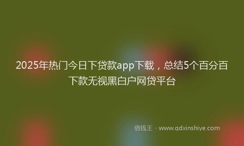 2025年热门今日下贷款app下载，总结5个百分百下款无视黑白户网贷平台