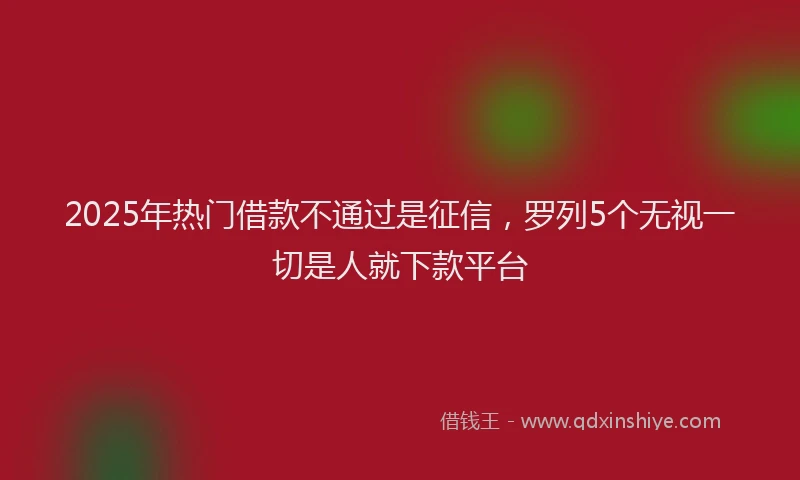 2025年热门借款不通过是征信，罗列5个无视一切是人就下款平台