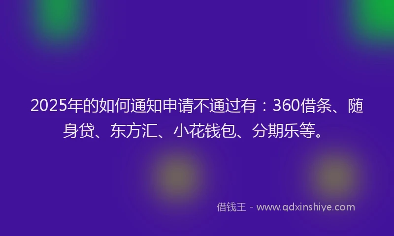 2025年的如何通知申请不通过有：360借条、随身贷、东方汇、小花钱包、分期乐等。