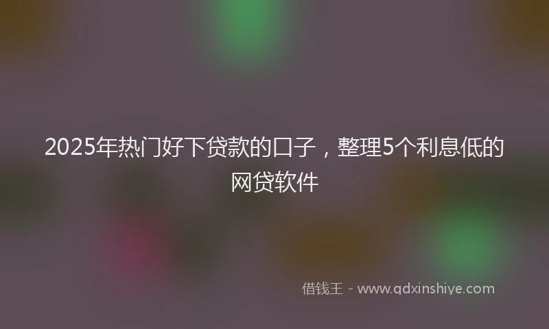 2025年热门好下贷款的口子，整理5个利息低的网贷软件