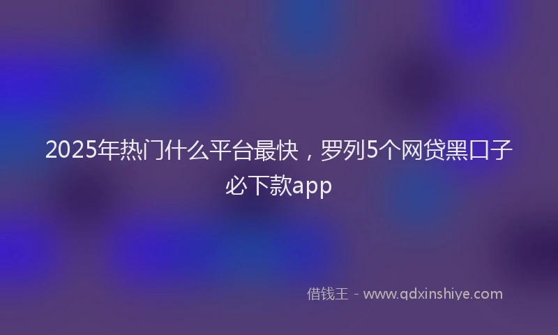 2025年热门什么平台最快，罗列5个网贷黑口子必下款app