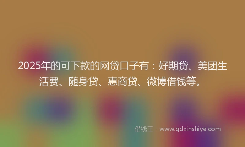 2025年的可下款的网贷口子有：好期贷、美团生活费、随身贷、惠商贷、微博借钱等。