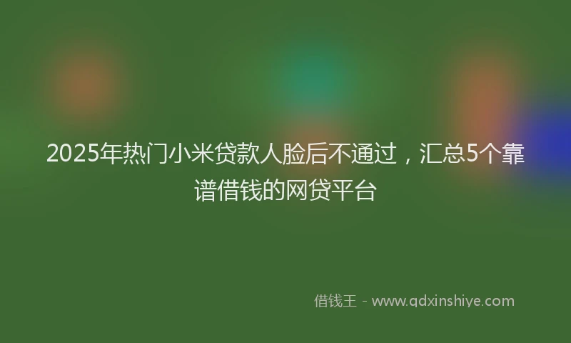 2025年热门小米贷款人脸后不通过，汇总5个靠谱借钱的网贷平台
