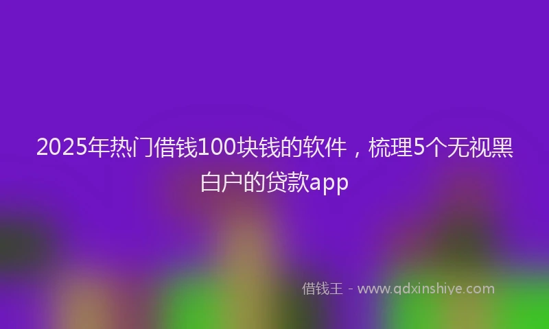 2025年热门借钱100块钱的软件，梳理5个无视黑白户的贷款app