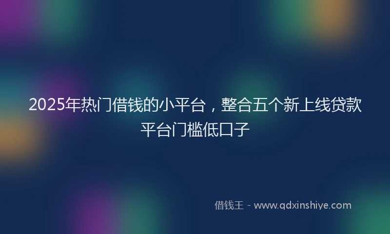2025年热门借钱的小平台，整合五个新上线贷款平台门槛低口子